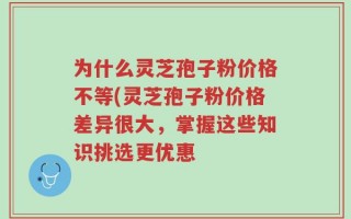 为什么灵芝孢子粉价格不等(灵芝孢子粉价格差异很大，掌握这些知识挑选更优惠