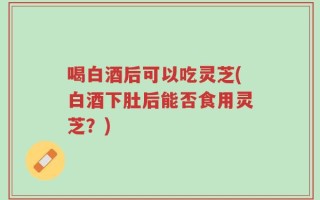 喝白酒后可以吃灵芝(白酒下肚后能否食用灵芝？)