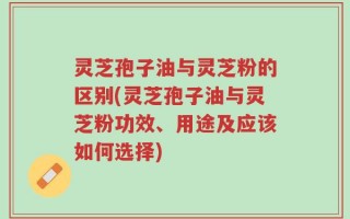 灵芝孢子油与灵芝粉的区别(灵芝孢子油与灵芝粉功效、用途及应该如何选择)