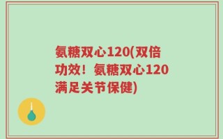 氨糖双心120(双倍功效！氨糖双心120满足关节保健)
