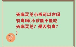 天麻灵芝小孩可以吃吗有毒吗(小孩能不能吃天麻灵芝？是否有毒？)
