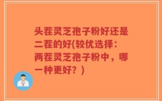 头茬灵芝孢子粉好还是二茬的好(较优选择：两茬灵芝孢子粉中，哪一种更好？)