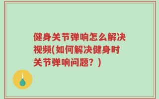 健身关节弹响怎么解决视频(如何解决健身时关节弹响问题？)