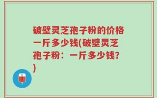 破壁灵芝孢子粉的价格一斤多少钱(破壁灵芝孢子粉：一斤多少钱？)
