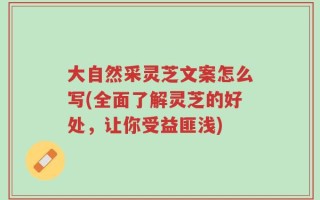 大自然采灵芝文案怎么写(全面了解灵芝的好处，让你受益匪浅)