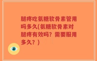 腿疼吃氨糖软骨素管用吗多久(氨糖软骨素对腿疼有效吗？需要服用多久？)