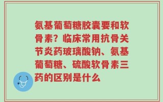 氨基葡萄糖胶囊要和软骨素？临床常用抗骨关节炎药玻璃酸钠、氨基葡萄糖、硫酸软骨素三药的区别是什么
