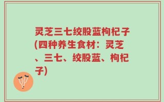 灵芝三七绞股蓝枸杞子(四种养生食材：灵芝、三七、绞股蓝、枸杞子)