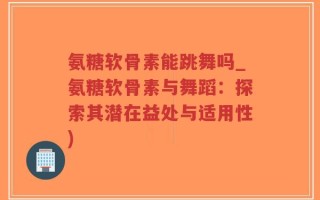 氨糖软骨素能跳舞吗_氨糖软骨素与舞蹈：探索其潜在益处与适用性)
