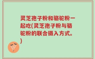 灵芝孢子粉和骆驼粉一起吃(灵芝孢子粉与骆驼粉的联合摄入方式。)