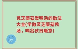 灵芝蘑菇煲鸭汤的做法大全(学做灵芝蘑菇鸭汤，喝出秋日暖意)