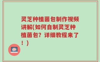 灵芝种植菌包制作视频讲解(如何自制灵芝种植菌包？详细教程来了！)