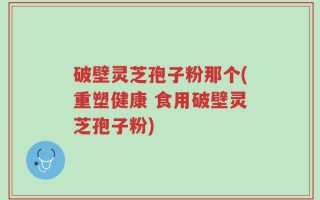 破壁灵芝孢子粉那个(重塑健康 食用破壁灵芝孢子粉)