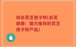 坡必灵芝孢子粉(必灵健康：强力推荐的灵芝孢子粉产品)