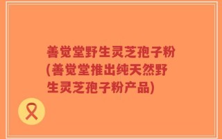 善觉堂野生灵芝孢子粉(善觉堂推出纯天然野生灵芝孢子粉产品)