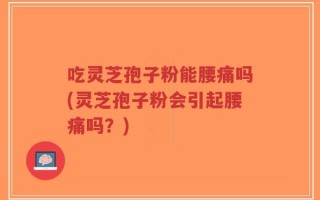 吃灵芝孢子粉能腰痛吗(灵芝孢子粉会引起腰痛吗？)