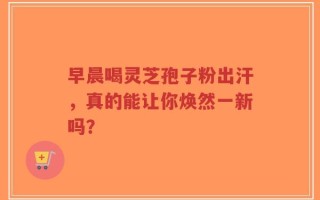 早晨喝灵芝孢子粉出汗，真的能让你焕然一新吗？