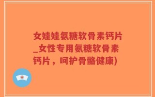 女娃娃氨糖软骨素钙片_女性专用氨糖软骨素钙片，呵护骨骼健康)