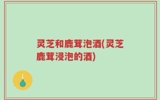 灵芝和鹿茸泡酒(灵芝鹿茸浸泡的酒)