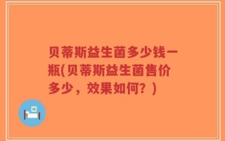 贝蒂斯益生菌多少钱一瓶(贝蒂斯益生菌售价多少，效果如何？)