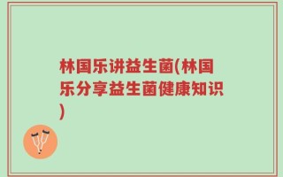 林国乐讲益生菌(林国乐分享益生菌健康知识)