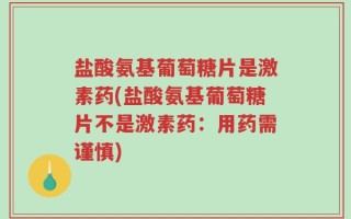 盐酸氨基葡萄糖片是激素药(盐酸氨基葡萄糖片不是激素药：用药需谨慎)