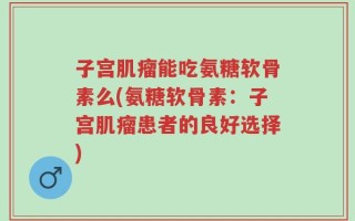 子宫肌瘤能吃氨糖软骨素么(氨糖软骨素：子宫肌瘤患者的良好选择)