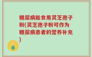 糖尿病能食用灵芝孢子粉(灵芝孢子粉可作为糖尿病患者的营养补充)
