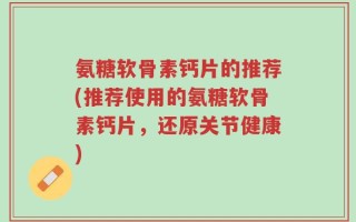 氨糖软骨素钙片的推荐(推荐使用的氨糖软骨素钙片，还原关节健康)