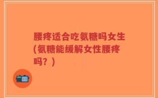 腰疼适合吃氨糖吗女生(氨糖能缓解女性腰疼吗？)
