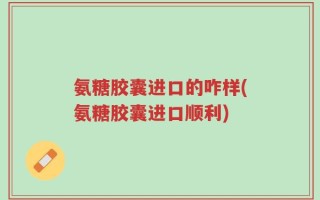 氨糖胶囊进口的咋样(氨糖胶囊进口顺利)