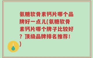 氨糖软骨素钙片哪个品牌好一点儿(氨糖软骨素钙片哪个牌子比较好？顶级品牌排名推荐！)