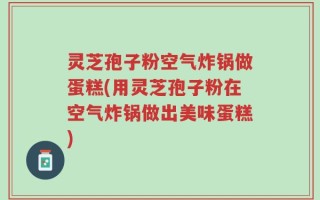 灵芝孢子粉空气炸锅做蛋糕(用灵芝孢子粉在空气炸锅做出美味蛋糕)