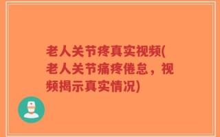 老人关节疼真实视频(老人关节痛疼倦怠，视频揭示真实情况)