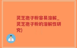 灵芝孢子粉容易溶解_灵芝孢子粉的溶解性研究)