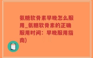 氨糖软骨素早晚怎么服用_氨糖软骨素的正确服用时间：早晚服用指南)