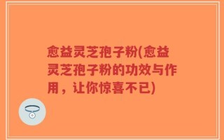 愈益灵芝孢子粉(愈益灵芝孢子粉的功效与作用，让你惊喜不已)