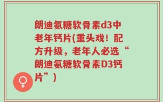 朗迪氨糖软骨素d3中老年钙片(重头戏！配方升级，老年人必选“朗迪氨糖软骨素D3钙片”)