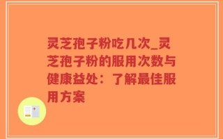 灵芝孢子粉吃几次_灵芝孢子粉的服用次数与健康益处：了解最佳服用方案
