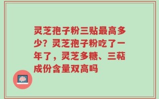 灵芝孢子粉三贴最高多少？灵芝孢子粉吃了一年了，灵芝多糖、三萜成份含量双高吗