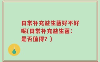 日常补充益生菌好不好呢(日常补充益生菌：是否值得？)
