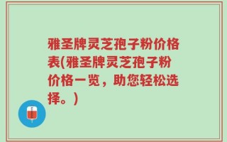 雅圣牌灵芝孢子粉价格表(雅圣牌灵芝孢子粉价格一览，助您轻松选择。)