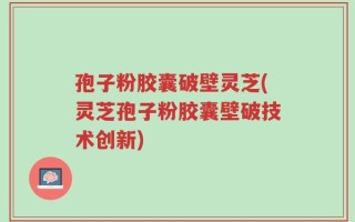 孢子粉胶囊破壁灵芝(灵芝孢子粉胶囊壁破技术创新)