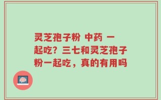 灵芝孢子粉 中药 一起吃？三七和灵芝孢子粉一起吃，真的有用吗