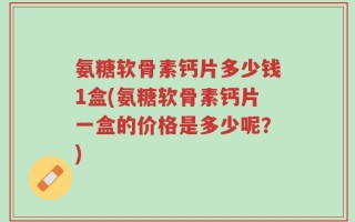 氨糖软骨素钙片多少钱1盒(氨糖软骨素钙片一盒的价格是多少呢？)