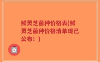 鲜灵芝菌种价格表(鲜灵芝菌种价格清单现已公布！)