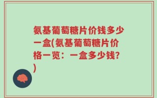 氨基葡萄糖片价钱多少一盒(氨基葡萄糖片价格一览：一盒多少钱？)