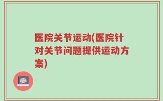 医院关节运动(医院针对关节问题提供运动方案)