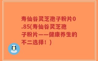 寿仙谷灵芝孢子粉片0.85(寿仙谷灵芝孢子粉片——健康养生的不二选择！)