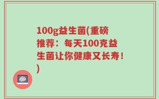 100g益生菌(重磅推荐：每天100克益生菌让你健康又长寿！)